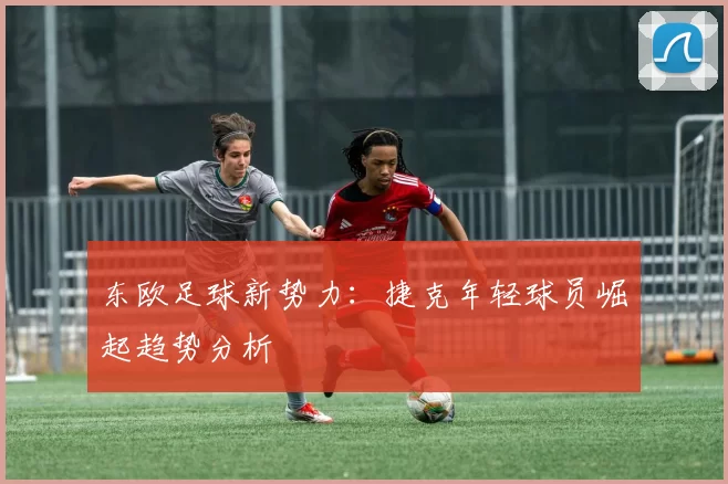 东欧足球新势力：捷克年轻球员崛起趋势分析