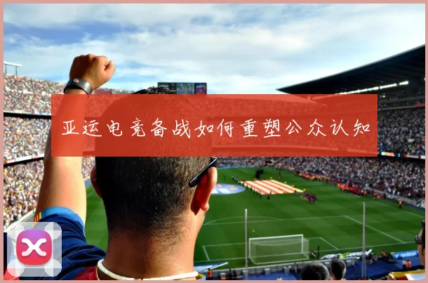 亚运电竞备战如何重塑公众认知