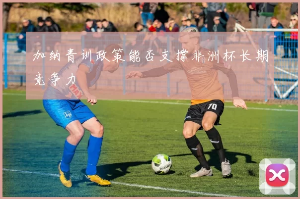 加纳青训政策能否支撑非洲杯长期竞争力
