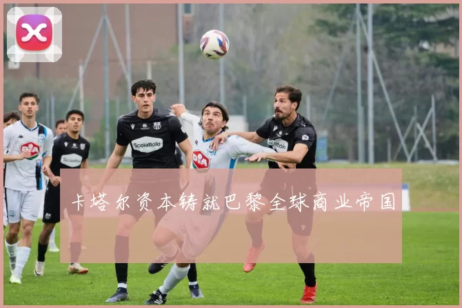 卡塔尔资本铸就巴黎全球商业帝国