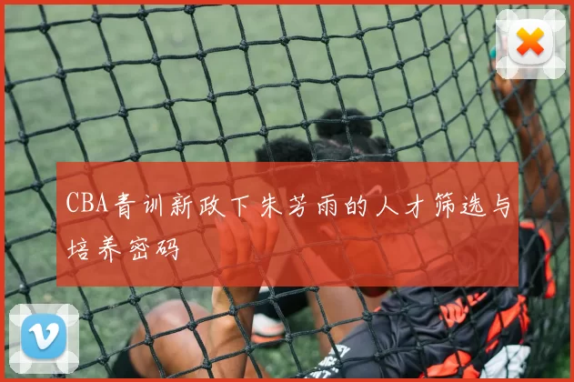 CBA青训新政下朱芳雨的人才筛选与培养密码